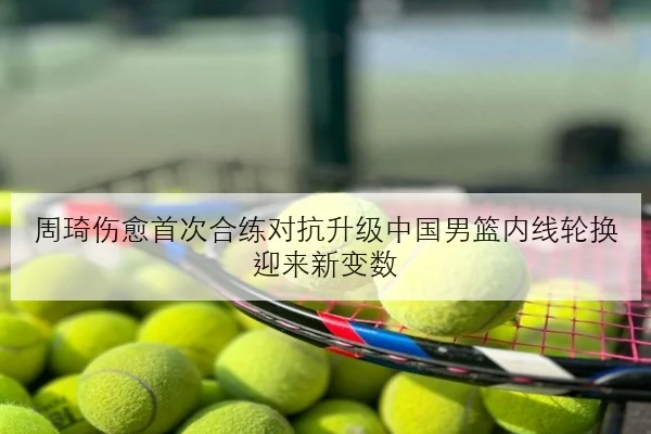 周琦伤愈首次合练对抗升级中国男篮内线轮换迎来新变数